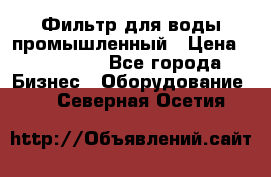 Фильтр для воды промышленный › Цена ­ 189 200 - Все города Бизнес » Оборудование   . Северная Осетия